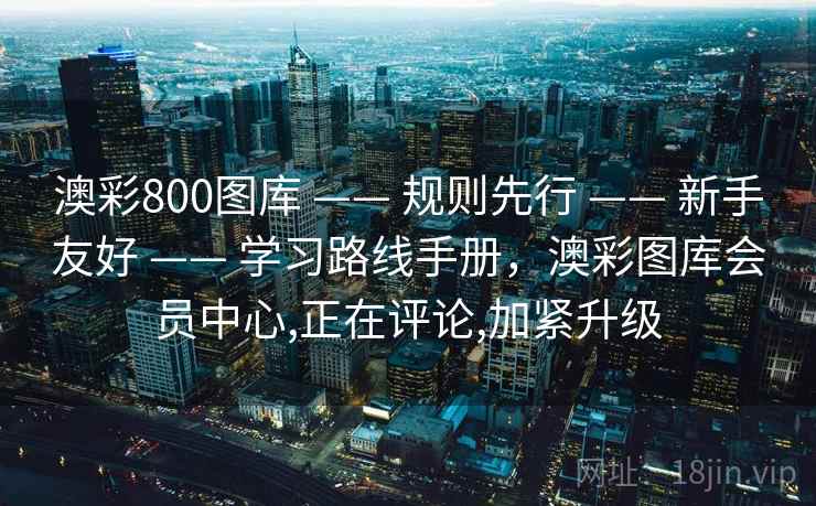 澳彩800图库 —— 规则先行 —— 新手友好 —— 学习路线手册，澳彩图库会员中心,正在评论,加紧升级